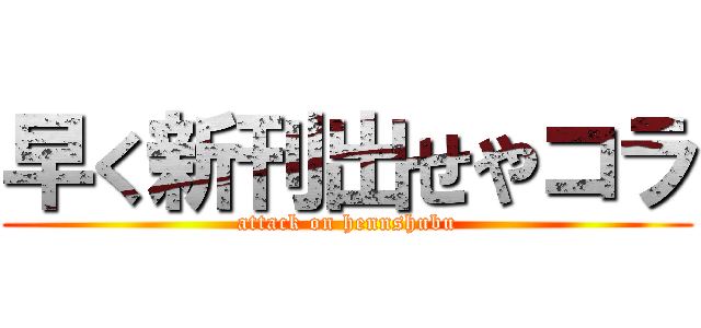 早く新刊出せやコラ (attack on hennshubu)