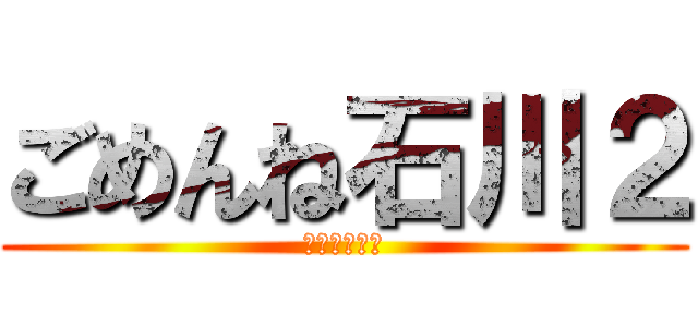 ごめんね石川２ (石川顔長い編)