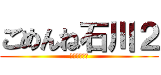 ごめんね石川２ (石川顔長い編)
