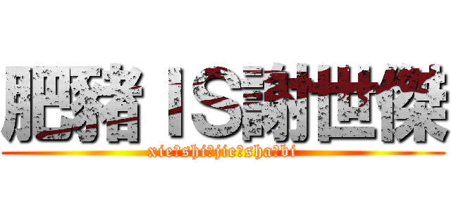 肥豬ＩＳ謝世傑 (xie，shi，jie，sha，bi)