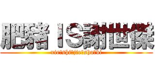 肥豬ＩＳ謝世傑 (xie，shi，jie，sha，bi)