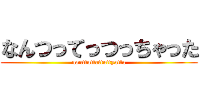 なんつってっつっちゃった (nanttuttettuttyatta)