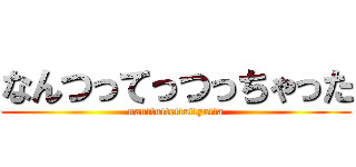 なんつってっつっちゃった (nanttuttettuttyatta)