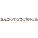 なんつってっつっちゃった (nanttuttettuttyatta)
