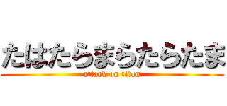 たはたらまらたらたま (attack on titan)