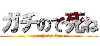 ガチので死ね (gachi de sine)