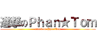 進撃のＰｈａｎ★Ｔｏｍ (attack on Phan★Tom)