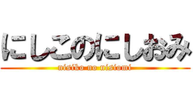 にしこのにしおみ (nisiko no nisiomi)