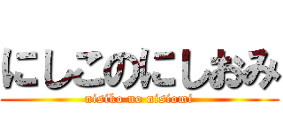 にしこのにしおみ (nisiko no nisiomi)