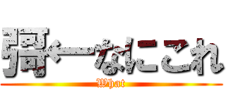 彁←なにこれ (What)