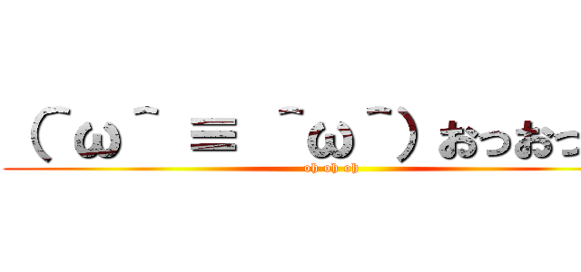 （＾ω＾ ≡ ＾ω＾）おっおっおっ (oh oh oh)