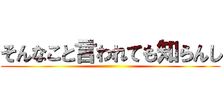 そんなこと言われても知らんし ()
