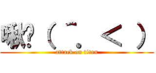 啾咪（ ＾．＜ ） (attack on titan)