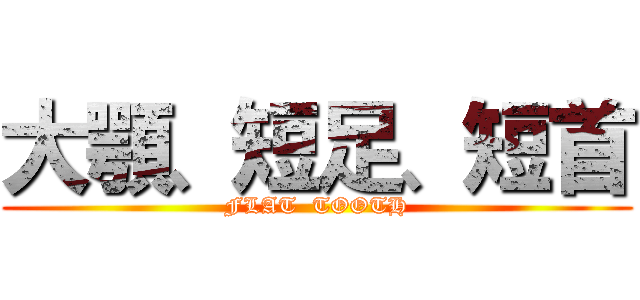 大顎、短足、短首 (FLAT  TOOTH)