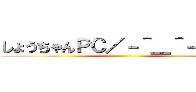 しょうちゃんＰＣ／－＾＿＾－＼    ()