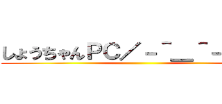 しょうちゃんＰＣ／－＾＿＾－＼    ()