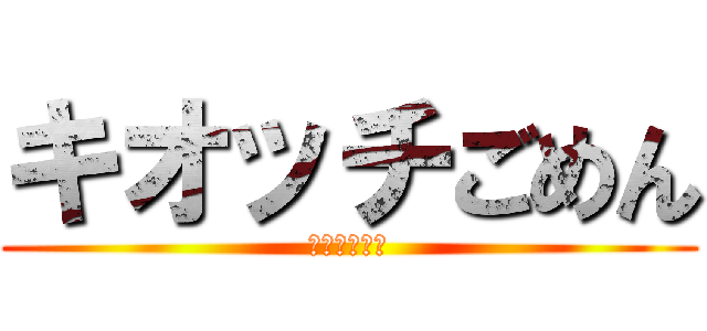 キオッチごめん (ごめんなさい)