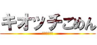 キオッチごめん (ごめんなさい)