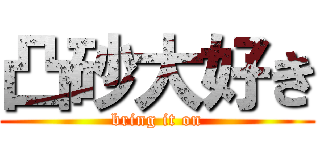 凸砂大好き (bring it on)