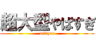 超大型やばすぎ (mittyan)