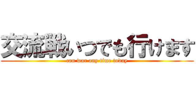 交流戦いつでも行けます (can war any time today)