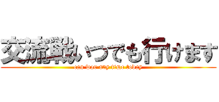 交流戦いつでも行けます (can war any time today)