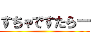 すちゃですたらー ()
