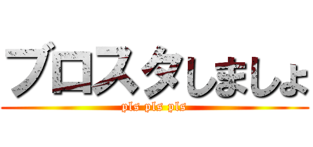 ブロスタしましょ (pls pls pls)