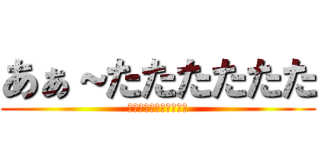 あぁ～たたたたたた (ほぉぅわちゃぁぁあああ)