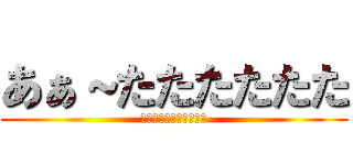 あぁ～たたたたたた (ほぉぅわちゃぁぁあああ)