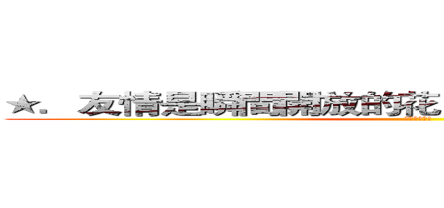 ★．友情是瞬間開放的花，而時間會使它結果。  (我會想起你!)