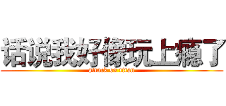 话说我好像玩上瘾了 (attack on titan)