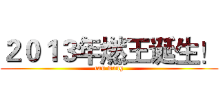 ２０１３年燃王诞生！ (ran wang)