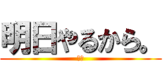 明日やるから。 (ええ)