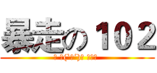 暴走の１０２ (◡ ヽ(`Д´)ﾉ ┻━┻ )