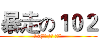 暴走の１０２ (◡ ヽ(`Д´)ﾉ ┻━┻ )