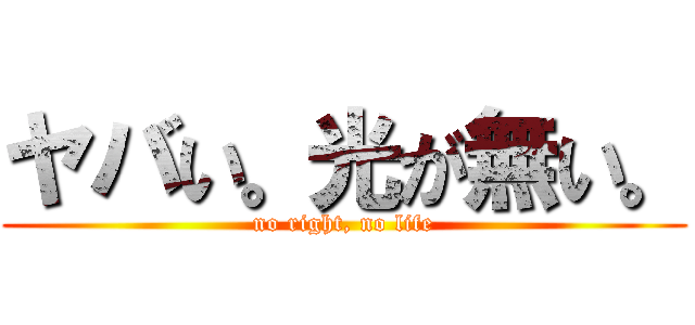 ヤバい。光が無い。 (no right, no life)