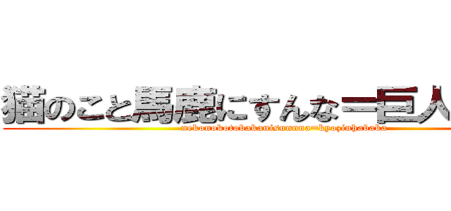 猫のこと馬鹿にすんな＝巨人はバカ (nekonokotobakanisunnna=kyozinhabaka)