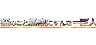 猫のこと馬鹿にすんな＝巨人はバカ (nekonokotobakanisunnna=kyozinhabaka)