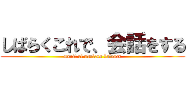 しばらくこれで、会話をする (merit of useless balance)