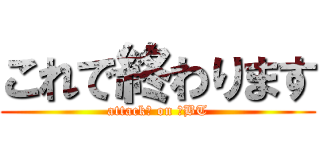 これで終わります (attack　 on 　BT)