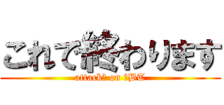 これで終わります (attack　 on 　BT)