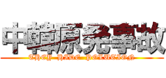 中韓原発事故 (THEY  HIDE  POLUTION)