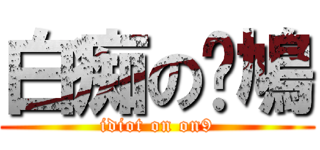 白痴の戅鳩 (idiot on on9)