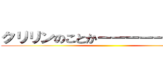 クリリンのことかーーーーー！！！！！ ()