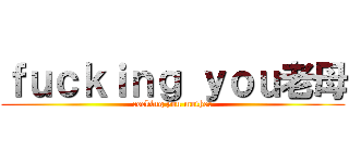 ｆｕｃｋｉｎｇ ｙｏｕ老母 (cocking you mother)