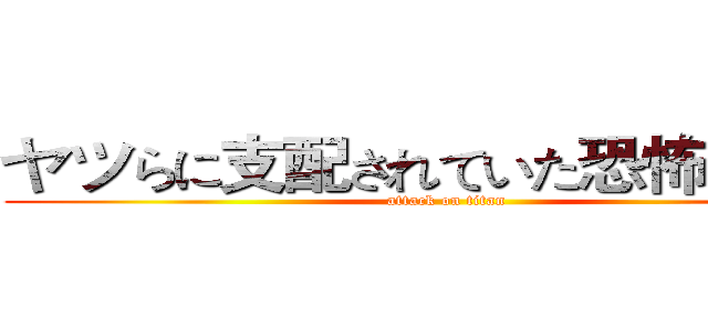 ヤツらに支配されていた恐怖．．． (attack on titan)