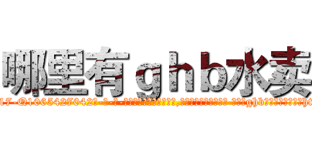哪里有ｇｈｂ水卖 (哪里有ghb水卖【电-话151x68344x817-Q1065427042元-吉-药-业】我们做的是长期生意,靠的是老客户长期支持 哪里有ghb水卖在发表了一篇http://sngk.net/rGN7eK

参考消息网我们做的是长期生意,靠的是老客户长期支持也许我们早该意识到，就连鲍勃·霍斯金斯（金球奖戏剧类电影男主角 
)