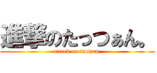 進撃のたっつぁん。 (attack on tattzan.)