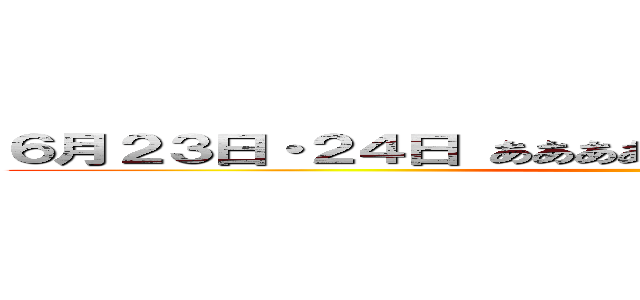 ６月２３日・２４日 あああああああああああああああああああ ()